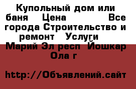 Купольный дом или баня  › Цена ­ 68 000 - Все города Строительство и ремонт » Услуги   . Марий Эл респ.,Йошкар-Ола г.